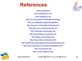 www.javaportal.it s.federici@k-tech.it & g.vinci@k-tech.it 35
References
www.javaportal.it
www.antipatterns.com
www.ugolandini.net
http://c2.com/cgi/wiki?AntiPatternsCatalog
http://en.wikipedia.org/wiki/Antipattern
http://java.sun.com/reference/blueprints/
http://java.sun.com/docs/codeconv/
http://findbugs.sourceforge.net/
http://checkstyle.sourceforge.net/
http://jalopy.sourceforge.net/
http://www.tiobe.com/jacobe.htm
http://freshmeat.net/projects/structuralanalysisforjava/
http://www.clarkware.com/software/JDepend.html
http://ant.apache.org/
http://maven.apache.org/
 