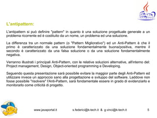 www.javaportal.it s.federici@k-tech.it & g.vinci@k-tech.it 5
L'antipattern:
L'antipattern si può definire "pattern" in quanto è una soluzione progettuale generale a un
problema ricorrente ed è costituito da un nome, un problema ed una soluzione.
La differenza tra un normale pattern (o "Pattern Migliorativo") ed un Anti-Pattern è che il
primo è caratterizzato da una soluzione fondamentalmente buona/positiva, mentre il
secondo è caratterizzato da una falsa soluzione o da una soluzione fondamentalmente
negativa.
Verranno illustrati i principali Anti-Pattern, con le relative soluzioni alternative, all'interno del:
Project management, Design, Object-oriented programming e Developing.
Seguendo questa presentazione sarà possibile evitare la maggior parte degli Anti-Pattern ed
utilizzare invece un approccio sano alla progettazione e sviluppo del software. Laddove non
fosse possibile "risolvere" l'Anti-Pattern, sarà fondamentale essere in grado di evidenziarlo e
monitorarlo come criticità di progetto.
 