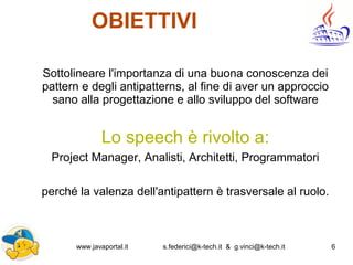 www.javaportal.it s.federici@k-tech.it & g.vinci@k-tech.it 6
OBIETTIVI
Sottolineare l'importanza di una buona conoscenza dei
pattern e degli antipatterns, al fine di aver un approccio
sano alla progettazione e allo sviluppo del software
Lo speech è rivolto a:
Project Manager, Analisti, Architetti, Programmatori
perché la valenza dell'antipattern è trasversale al ruolo.
 