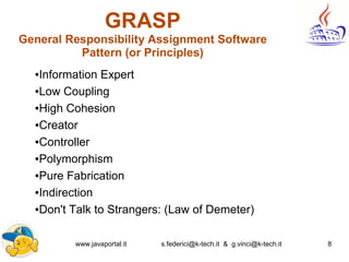 www.javaportal.it s.federici@k-tech.it & g.vinci@k-tech.it 8
GRASP
General Responsibility Assignment Software
Pattern (or Principles)
●Information Expert
●Low Coupling
●High Cohesion
●Creator
●Controller
●Polymorphism
●Pure Fabrication
●Indirection
●Don't Talk to Strangers: (Law of Demeter)
 