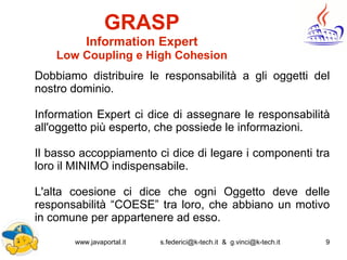 www.javaportal.it s.federici@k-tech.it & g.vinci@k-tech.it 9
GRASP
Information Expert
Low Coupling e High Cohesion
Dobbiamo distribuire le responsabilità a gli oggetti del
nostro dominio.
Information Expert ci dice di assegnare le responsabilità
all'oggetto più esperto, che possiede le informazioni.
Il basso accoppiamento ci dice di legare i componenti tra
loro il MINIMO indispensabile.
L'alta coesione ci dice che ogni Oggetto deve delle
responsabilità “COESE” tra loro, che abbiano un motivo
in comune per appartenere ad esso.
 