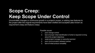 Scope Creep:
Keep Scope Under Control
Uncontrolled changes or continuous growth in a project’s scope, or adding new features to
the project after the original requirements have been drafted and accepted (also known as
requirement creep and feature creep)
Possible cauues:
1. poor change control
2. lack of proper initial identification of what is required to bring
about the project objectives
3. weak project manager or executive sponsor
4. poor communication between parties
5. lack of initial product versatility
 