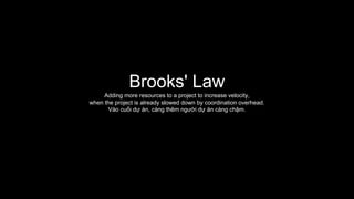 Brooks' Law
Adding more resources to a project to increase velocity,
when the project is already slowed down by coordination overhead.
Vào cuối dự án, càng thêm người dự án càng chậm.
 