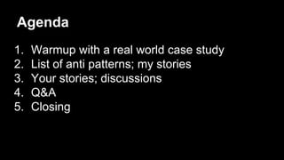 Agenda
1. Warmup with a real world case study
2. List of anti patterns; my stories
3. Your stories; discussions
4. Q&A
5. Closing
 