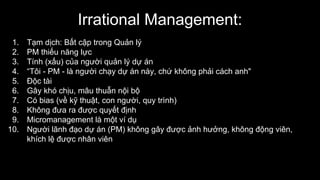 Irrational Management:
1. Tạm dịch: Bất cập trong Quản lý
2. PM thiếu năng lực
3. Tính (xấu) của người quản lý dự án
4. “Tôi - PM - là người chạy dự án này, chứ không phải cách anh"
5. Độc tài
6. Gây khó chịu, mâu thuẫn nội bộ
7. Có bias (về kỹ thuật, con người, quy trình)
8. Không đưa ra được quyết định
9. Micromanagement là một ví dụ
10. Người lãnh đạo dự án (PM) không gây được ảnh hưởng, không động viên,
khích lệ được nhân viên
 