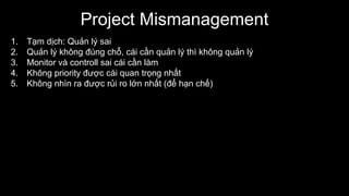 Project Mismanagement
1. Tạm dịch: Quản lý sai
2. Quản lý không đúng chỗ, cái cần quản lý thì không quản lý
3. Monitor và controll sai cái cần làm
4. Không priority được cái quan trọng nhất
5. Không nhìn ra được rủi ro lớn nhất (để hạn chế)
 