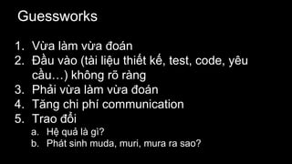 Guessworks
1. Vừa làm vừa đoán
2. Đầu vào (tài liệu thiết kế, test, code, yêu
cầu…) không rõ ràng
3. Phải vừa làm vừa đoán
4. Tăng chi phí communication
5. Trao đổi
a. Hệ quả là gì?
b. Phát sinh muda, muri, mura ra sao?
 