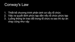 Conway's Law
1. Thiết kế chương trình phản ánh cơ cấu tổ chức
2. Việc ra quyết định phức tạp dần nếu tổ chức phức tạp
3. Luồng thông tin trao đổi trong tổ chức ra sao thì dự án
chạy cũng như vậy
 