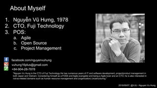 About Myself
1. Nguyễn Vũ Hưng, 1978
2. CTO, Fuji Technology
3. POS:
a. Agile
b. Open Source
c. Project Management
"Nguyen Vu Hung is the CTO of Fuji Technology.He has numerous years of IT and software development, project/product management in
both Japan and Vietnam. Considering himself as a FOSS and Agile evangelist and being a Agile lover and an CTO, he is also interested in
not-so-related domains such as human resource management and (organization) (re)structuring."
facebook.com/nguyenvuhung
vuhung16plus@gmail.com
+84-904-28-7878
2016/09/07, @VJU - Nguyen Vu Hung
 