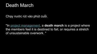 Death March
Chạy nước rút vào phút cuối.
"In project management, a death march is a project where
the members feel it is destined to fail, or requires a stretch
of unsustainable overwork. "
 