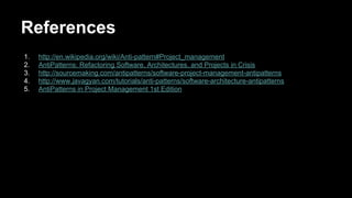 References
1. http://en.wikipedia.org/wiki/Anti-pattern#Project_management
2. AntiPatterns: Refactoring Software, Architectures, and Projects in Crisis
3. http://sourcemaking.com/antipatterns/software-project-management-antipatterns
4. http://www.javagyan.com/tutorials/anti-patterns/software-architecture-antipatterns
5. AntiPatterns in Project Management 1st Edition
 