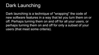 Dark Launching
Dark launching is a technique of "wrapping" the code of
new software features in a way that let you turn them on or
off. Perhaps turning them on and off for all your users, or
perhaps turning them on and off for only a subset of your
users (that meet some criteria).
 