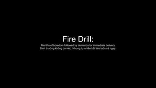 Fire Drill:
Months of boredom followed by demands for immediate delivery
Bình thường không có việc. Nhưng tự nhiên bắt làm luôn và ngay.
 