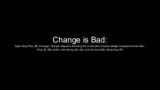 Change is Bad:
Nghĩ rằng Thay đổi (Change, Change Request) là không tốt, muốn stick mà plan/design/requirement ban đầu.
Thực tế: Sản phẩm, thị trường, yêu cầu, mọi thứ luôn biến động thay đổi.
 