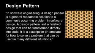 Design Pattern
“In software engineering, a design pattern
is a general repeatable solution to a
commonly occurring problem in software
design. A design pattern isn't a finished
design that can be transformed directly
into code. It is a description or template
for how to solve a problem that can be
used in many different situations.”
 