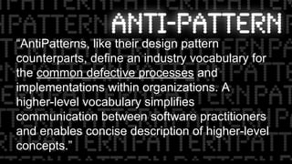 “AntiPatterns, like their design pattern
counterparts, define an industry vocabulary for
the common defective processes and
implementations within organizations. A
higher-level vocabulary simplifies
communication between software practitioners
and enables concise description of higher-level
concepts.”
 