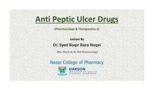 Anti Peptic Ulcer Drugs
(Pharmacology & Therapeutics-1)
Lecture By
Dr. Syed Baqir Raza Naqvi
(BSc, Pharm-D, M. Phil-Pharmacology)
Nazar College of Pharmacy
1
 
