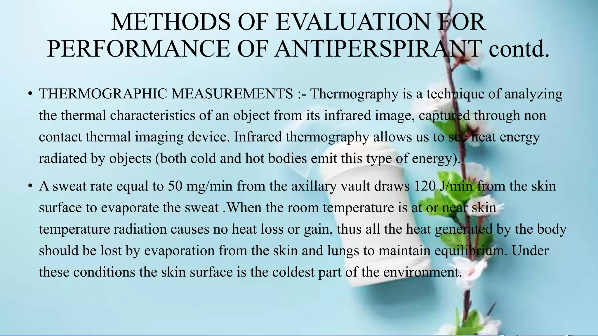 METHODS OF EVALUATION FOR
PERFORMANCE OF ANTIPERSPIRANT contd.
• THERMOGRAPHIC MEASUREMENTS :- Thermography is a technique of analyzing
the thermal characteristics of an object from its infrared image, captured through non
contact thermal imaging device. Infrared thermography allows us to see heat energy
radiated by objects (both cold and hot bodies emit this type of energy).
• A sweat rate equal to 50 mg/min from the axillary vault draws 120 J/min from the skin
surface to evaporate the sweat .When the room temperature is at or near skin
temperature radiation causes no heat loss or gain, thus all the heat generated by the body
should be lost by evaporation from the skin and lungs to maintain equilibrium. Under
these conditions the skin surface is the coldest part of the environment.
 