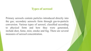 Types of aerosol
Primary aerosols contain particles introduced directly into
the gas; secondary aerosols form through gas-to-particle
conversion. Various types of aerosol, classified according
to physical form and how they were generated,
include dust, fume, mist, smoke and fog. There are several
measures of aerosol concentration.
 