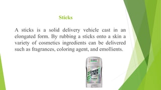 Sticks
A sticks is a solid delivery vehicle cast in an
elongated form. By rubbing a sticks onto a skin a
variety of cosmetics ingredients can be delivered
such as fragrances, coloring agent, and emollients.
 