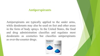 Antiperspirants
Antiperspirants are typically applied to the under arms,
while deodorants may also be used on feet and other areas
in the form of body sprays. In the United States, the food
and drug administration classifies and regulates most
deodorants as cosmetics but classifies antiperspirants
as over-the-counter drugs.
 