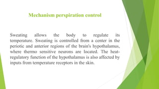 Mechanism perspiration control
Sweating allows the body to regulate its
temperature. Sweating is controlled from a center in the
periotic and anterior regions of the brain's hypothalamus,
where thermo sensitive neurons are located. The heat-
regulatory function of the hypothalamus is also affected by
inputs from temperature receptors in the skin.
 