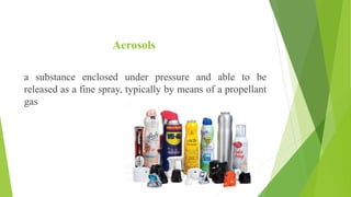 Aerosols
a substance enclosed under pressure and able to be
released as a fine spray, typically by means of a propellant
gas
 