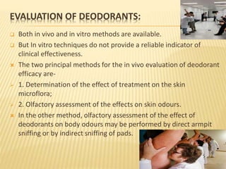 EVALUATION OF DEODORANTS:
 Both in vivo and in vitro methods are available.
 But In vitro techniques do not provide a reliable indicator of
clinical effectiveness.
 The two principal methods for the in vivo evaluation of deodorant
efficacy are-
 1. Determination of the effect of treatment on the skin
microflora;
 2. Olfactory assessment of the effects on skin odours.
 In the other method, olfactory assessment of the effect of
deodorants on body odours may be performed by direct armpit
sniffing or by indirect sniffing of pads.
 