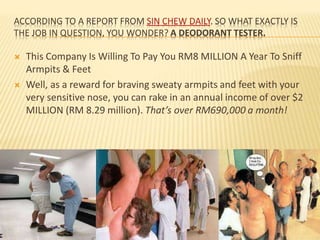 ACCORDING TO A REPORT FROM SIN CHEW DAILY. SO WHAT EXACTLY IS
THE JOB IN QUESTION, YOU WONDER? A DEODORANT TESTER.
 This Company Is Willing To Pay You RM8 MILLION A Year To Sniff
Armpits & Feet
 Well, as a reward for braving sweaty armpits and feet with your
very sensitive nose, you can rake in an annual income of over $2
MILLION (RM 8.29 million). That’s over RM690,000 a month!
 