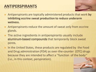 ANTIPERSPIRANTS
 Antiperspirants are topically administered products that work by
inhibiting eccrine sweat production to reduce underarm
wetness.
 Antiperspirants reduce the amount of sweat only from eccrine
glands.
 The active ingredients in antiperspirants usually include
aluminum-based compounds that temporarily block sweat
pores.
 In the United States, these products are regulated by the Food
and Drug administration (FDA) as over-the-counter (OTC) drugs
because they are intended to affect a ‘‘function of the body’’
(i.e., in this context, perspiration).
 