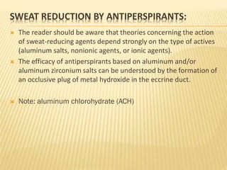 SWEAT REDUCTION BY ANTIPERSPIRANTS:
 The reader should be aware that theories concerning the action
of sweat-reducing agents depend strongly on the type of actives
(aluminum salts, nonionic agents, or ionic agents).
 The efficacy of antiperspirants based on aluminum and/or
aluminum zirconium salts can be understood by the formation of
an occlusive plug of metal hydroxide in the eccrine duct.
 Note: aluminum chlorohydrate (ACH)
 