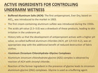 ACTIVE INGREDIENTS FOR CONTROLLING
UNDERARM WETNESS
 Buffered Aluminum Salts (ACH): The first antiperspirant, Ever Dry, based on
AlCl3, was introduced to the market in 1903.
 The first cream-containing aluminum sulfate was introduced during the 1930s.
 The acidic pH value (2.5–3.0) was a drawback of these products, leading to skin
irritation in the underarm pit.
 History tells us that the development of antiperspirant actives with a higher pH
value, so-called buffered aluminum chlorides (ACH, pH 1/4 4.0–4.2), was an
appropriate step with the additional benefit of reduced destruction of fabric
clothes.
 Aluminum Zirconium Chlorohydrate–Glycine Complexes
 Aluminium zirconium chlorohydrate-glycine (AZG) complex is obtained by
reaction of ACH with zirconyl chloride.
 Reaction of the former ingredient in the presence of glycine leads to zirconium
aluminium glycine (ZAG) complexes. Glycine is used as a buffering agent.
 