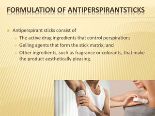 FORMULATION OF ANTIPERSPIRANTSTICKS
 Antiperspirant sticks consist of
 The active drug ingredients that control perspiration;
 Gelling agents that form the stick matrix; and
 Other ingredients, such as fragrance or colorants, that make
the product aesthetically pleasing.
 