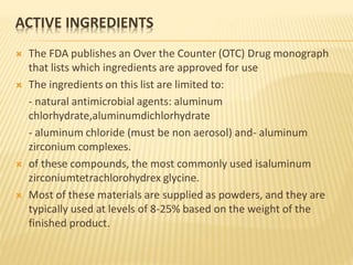 ACTIVE INGREDIENTS
 The FDA publishes an Over the Counter (OTC) Drug monograph
that lists which ingredients are approved for use
 The ingredients on this list are limited to:
- natural antimicrobial agents: aluminum
chlorhydrate,aluminumdichlorhydrate
- aluminum chloride (must be non aerosol) and- aluminum
zirconium complexes.
 of these compounds, the most commonly used isaluminum
zirconiumtetrachlorohydrex glycine.
 Most of these materials are supplied as powders, and they are
typically used at levels of 8-25% based on the weight of the
finished product.
 