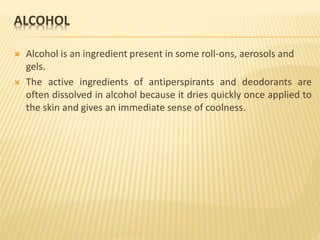 ALCOHOL
 Alcohol is an ingredient present in some roll-ons, aerosols and
gels.
 The active ingredients of antiperspirants and deodorants are
often dissolved in alcohol because it dries quickly once applied to
the skin and gives an immediate sense of coolness.
 
