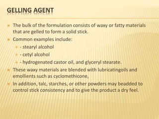 GELLING AGENT
 The bulk of the formulation consists of waxy or fatty materials
that are gelled to form a solid stick.
 Common examples include:
 - stearyl alcohol
 - cetyl alcohol
 - hydrogenated castor oil, and glyceryl stearate.
 These waxy materials are blended with lubricatingoils and
emollients such as cyclomethicone,
 In addition, talc, starches, or other powders may beadded to
control stick consistency and to give the product a dry feel.
 