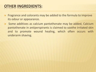 OTHER INGREDIENTS:
 Fragrance and colorants may be added to the formula to improve
its odour or appearance.
 Some additives as calcium pantothenate may be added, Calcium
pantothenate in antiperspirants is claimed to soothe irritated skin
and to promote wound healing, which often occurs with
underarm shaving.
 