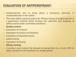 EVALUATION OF ANTIPERSPIRANT:
 Antiperspirants aim to bring about a temporary decrease in
sweatproduction in the axillae.
 The most widely used procedure for efficacy testing of antiperspirants is
a gravimetric method which involves the collection and weighing of
axillary sweat under controlled conditions.
 Quality control:
 Evaluation of irritation
 Evaluation of contact sensitization
 Evaluation of photodermatitis
 Safety testing
 Evaluation of toxicity
 Efficacy testing:
 A product must reduce the amount of perspiration by at least 20% to
allow a product to be labeled as an antiperspirant
 