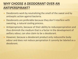 WHY CHOOSE A DEODORANT OVER AN
ANTIPERSPIRANT?
 Deodorants work by neutralizing the smell of the sweat and by
antiseptic action against bacteria.
 Deodorants are preferable because they don't interfere with
sweating, a natural cooling process.
 Antiperspirants, because of their ability to reduceperspiration and
thus diminish the medium that is a factor in the development of
axillary odour, can also claim to be a deodorant.
 However, because a deodorant product only reducesthe body
odour and does not reduce perspiration it canonly be labeled as a
deodorant.
 