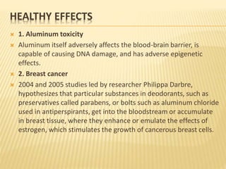HEALTHY EFFECTS
 1. Aluminum toxicity
 Aluminum itself adversely affects the blood-brain barrier, is
capable of causing DNA damage, and has adverse epigenetic
effects.
 2. Breast cancer
 2004 and 2005 studies led by researcher Philippa Darbre,
hypothesizes that particular substances in deodorants, such as
preservatives called parabens, or bolts such as aluminum chloride
used in antiperspirants, get into the bloodstream or accumulate
in breast tissue, where they enhance or emulate the effects of
estrogen, which stimulates the growth of cancerous breast cells.
 