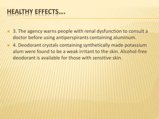 HEALTHY EFFECTS….
 3. The agency warns people with renal dysfunction to consult a
doctor before using antiperspirants containing aluminum.
 4. Deodorant crystals containing synthetically made potassium
alum were found to be a weak irritant to the skin. Alcohol-free
deodorant is available for those with sensitive skin.
 
