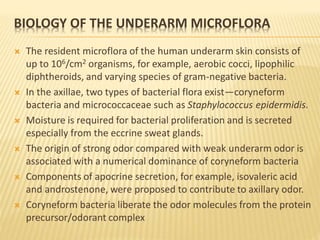 BIOLOGY OF THE UNDERARM MICROFLORA
 The resident microflora of the human underarm skin consists of
up to 106/cm2 organisms, for example, aerobic cocci, lipophilic
diphtheroids, and varying species of gram-negative bacteria.
 In the axillae, two types of bacterial flora exist—coryneform
bacteria and micrococcaceae such as Staphylococcus epidermidis.
 Moisture is required for bacterial proliferation and is secreted
especially from the eccrine sweat glands.
 The origin of strong odor compared with weak underarm odor is
associated with a numerical dominance of coryneform bacteria
 Components of apocrine secretion, for example, isovaleric acid
and androstenone, were proposed to contribute to axillary odor.
 Coryneform bacteria liberate the odor molecules from the protein
precursor/odorant complex
 
