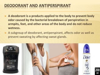DEODORANT AND ANTIPERSPIRANT
 A deodorant is a products applied to the body to prevent body
odor caused by the bacterial breakdown of perspiration in
armpits, feet, and other areas of the body and do not reduce
wetness.
 A subgroup of deodorant, antiperspirant, affects odor as well as
prevent sweating by affecting sweat glands.
 