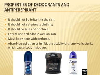 PROPERTIES OF DEODORANTS AND
ANTIPERSPIRANT
 It should not be irritant to the skin.
 It should not deteriorate clothing.
 It should be safe and nontoxic.
 Easy to use and adhere well on skin.
 Mask body odor with perfume.
 Absorb perspiration or inhibit the activity of gram+ ve bacteria,
which cause body malodour.
 