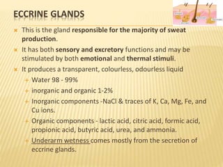 ECCRINE GLANDS
 This is the gland responsible for the majority of sweat
production.
 It has both sensory and excretory functions and may be
stimulated by both emotional and thermal stimuli.
 It produces a transparent, colourless, odourless liquid
 Water 98 - 99%
 inorganic and organic 1-2%
 Inorganic components -NaCl & traces of K, Ca, Mg, Fe, and
Cu ions.
 Organic components - lactic acid, citric acid, formic acid,
propionic acid, butyric acid, urea, and ammonia.
 Underarm wetness comes mostly from the secretion of
eccrine glands.
 
