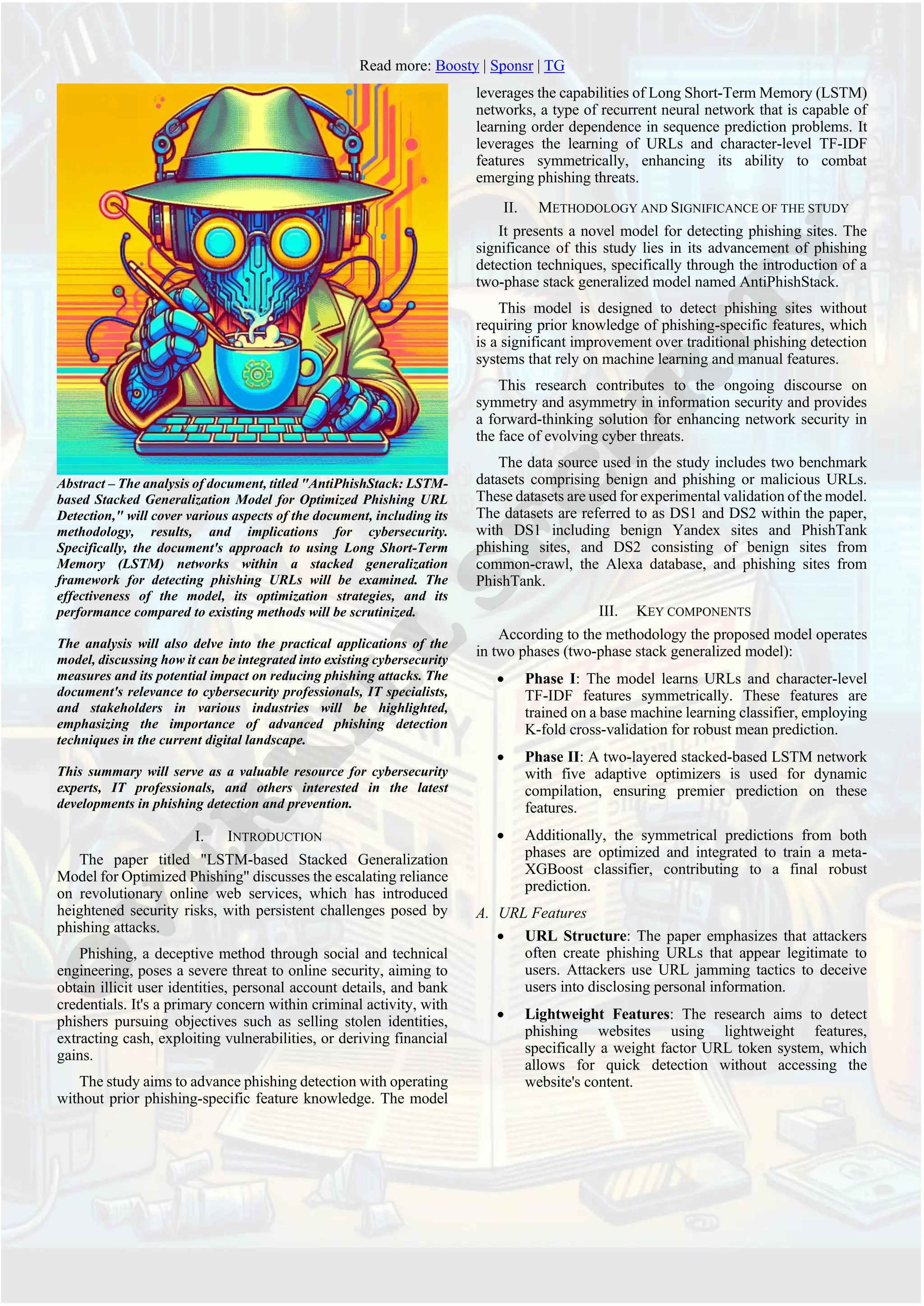 Read more: Boosty | Sponsr | TG
Abstract – The analysis of document, titled "AntiPhishStack: LSTM-
based Stacked Generalization Model for Optimized Phishing URL
Detection," will cover various aspects of the document, including its
methodology, results, and implications for cybersecurity.
Specifically, the document's approach to using Long Short-Term
Memory (LSTM) networks within a stacked generalization
framework for detecting phishing URLs will be examined. The
effectiveness of the model, its optimization strategies, and its
performance compared to existing methods will be scrutinized.
The analysis will also delve into the practical applications of the
model, discussing how it can be integrated into existing cybersecurity
measures and its potential impact on reducing phishing attacks. The
document's relevance to cybersecurity professionals, IT specialists,
and stakeholders in various industries will be highlighted,
emphasizing the importance of advanced phishing detection
techniques in the current digital landscape.
This summary will serve as a valuable resource for cybersecurity
experts, IT professionals, and others interested in the latest
developments in phishing detection and prevention.
I. INTRODUCTION
The paper titled "LSTM-based Stacked Generalization
Model for Optimized Phishing" discusses the escalating reliance
on revolutionary online web services, which has introduced
heightened security risks, with persistent challenges posed by
phishing attacks.
Phishing, a deceptive method through social and technical
engineering, poses a severe threat to online security, aiming to
obtain illicit user identities, personal account details, and bank
credentials. It's a primary concern within criminal activity, with
phishers pursuing objectives such as selling stolen identities,
extracting cash, exploiting vulnerabilities, or deriving financial
gains.
The study aims to advance phishing detection with operating
without prior phishing-specific feature knowledge. The model
leverages the capabilities of Long Short-Term Memory (LSTM)
networks, a type of recurrent neural network that is capable of
learning order dependence in sequence prediction problems. It
leverages the learning of URLs and character-level TF-IDF
features symmetrically, enhancing its ability to combat
emerging phishing threats.
II. METHODOLOGY AND SIGNIFICANCE OF THE STUDY
It presents a novel model for detecting phishing sites. The
significance of this study lies in its advancement of phishing
detection techniques, specifically through the introduction of a
two-phase stack generalized model named AntiPhishStack.
This model is designed to detect phishing sites without
requiring prior knowledge of phishing-specific features, which
is a significant improvement over traditional phishing detection
systems that rely on machine learning and manual features.
This research contributes to the ongoing discourse on
symmetry and asymmetry in information security and provides
a forward-thinking solution for enhancing network security in
the face of evolving cyber threats.
The data source used in the study includes two benchmark
datasets comprising benign and phishing or malicious URLs.
These datasets are used for experimental validation of the model.
The datasets are referred to as DS1 and DS2 within the paper,
with DS1 including benign Yandex sites and PhishTank
phishing sites, and DS2 consisting of benign sites from
common-crawl, the Alexa database, and phishing sites from
PhishTank.
III. KEY COMPONENTS
According to the methodology the proposed model operates
in two phases (two-phase stack generalized model):
• Phase I: The model learns URLs and character-level
TF-IDF features symmetrically. These features are
trained on a base machine learning classifier, employing
K-fold cross-validation for robust mean prediction.
• Phase II: A two-layered stacked-based LSTM network
with five adaptive optimizers is used for dynamic
compilation, ensuring premier prediction on these
features.
• Additionally, the symmetrical predictions from both
phases are optimized and integrated to train a meta-
XGBoost classifier, contributing to a final robust
prediction.
A. URL Features
• URL Structure: The paper emphasizes that attackers
often create phishing URLs that appear legitimate to
users. Attackers use URL jamming tactics to deceive
users into disclosing personal information.
• Lightweight Features: The research aims to detect
phishing websites using lightweight features,
specifically a weight factor URL token system, which
allows for quick detection without accessing the
website's content.
 