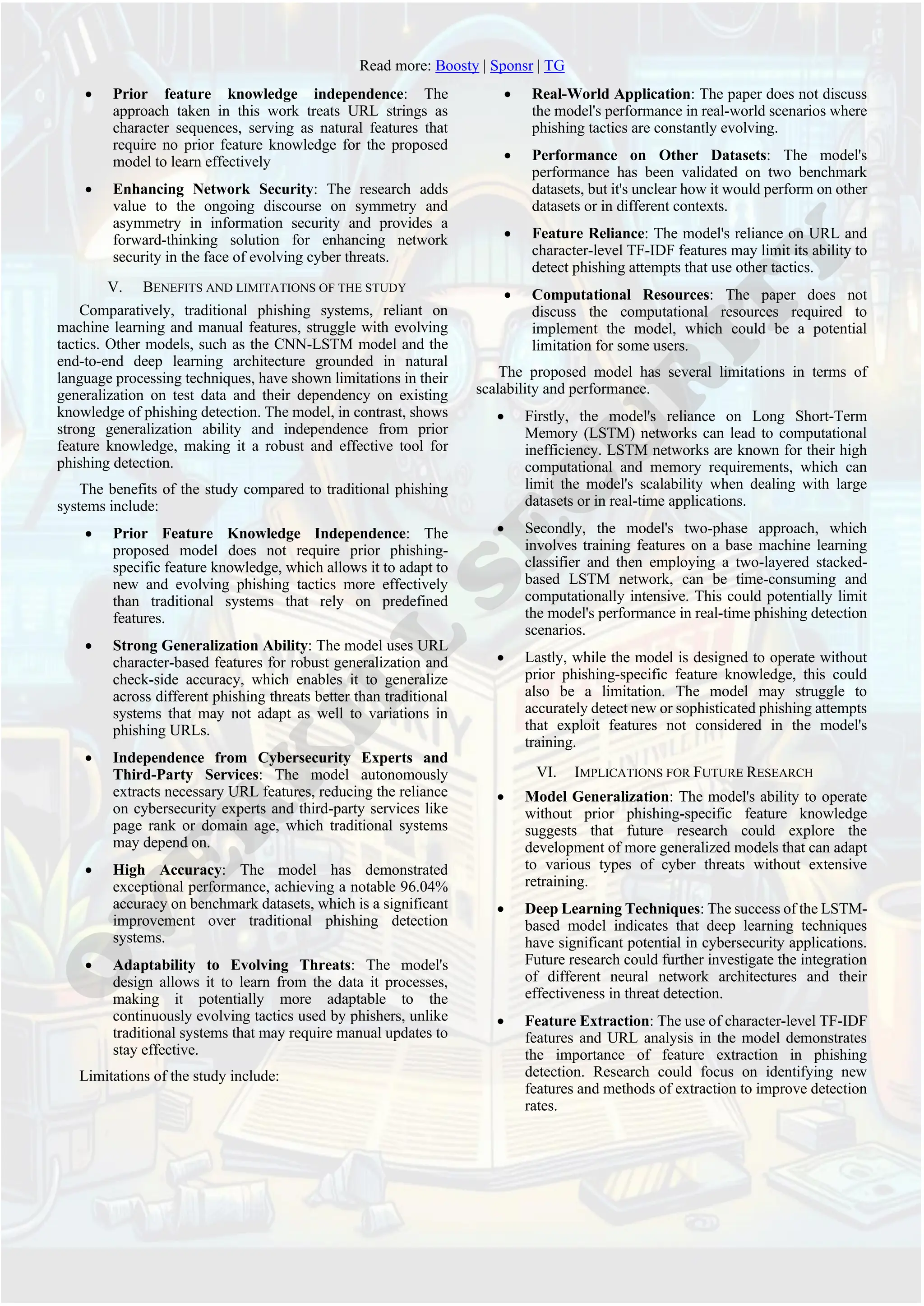 Read more: Boosty | Sponsr | TG
• Prior feature knowledge independence: The
approach taken in this work treats URL strings as
character sequences, serving as natural features that
require no prior feature knowledge for the proposed
model to learn effectively
• Enhancing Network Security: The research adds
value to the ongoing discourse on symmetry and
asymmetry in information security and provides a
forward-thinking solution for enhancing network
security in the face of evolving cyber threats.
V. BENEFITS AND LIMITATIONS OF THE STUDY
Comparatively, traditional phishing systems, reliant on
machine learning and manual features, struggle with evolving
tactics. Other models, such as the CNN-LSTM model and the
end-to-end deep learning architecture grounded in natural
language processing techniques, have shown limitations in their
generalization on test data and their dependency on existing
knowledge of phishing detection. The model, in contrast, shows
strong generalization ability and independence from prior
feature knowledge, making it a robust and effective tool for
phishing detection.
The benefits of the study compared to traditional phishing
systems include:
• Prior Feature Knowledge Independence: The
proposed model does not require prior phishing-
specific feature knowledge, which allows it to adapt to
new and evolving phishing tactics more effectively
than traditional systems that rely on predefined
features.
• Strong Generalization Ability: The model uses URL
character-based features for robust generalization and
check-side accuracy, which enables it to generalize
across different phishing threats better than traditional
systems that may not adapt as well to variations in
phishing URLs.
• Independence from Cybersecurity Experts and
Third-Party Services: The model autonomously
extracts necessary URL features, reducing the reliance
on cybersecurity experts and third-party services like
page rank or domain age, which traditional systems
may depend on.
• High Accuracy: The model has demonstrated
exceptional performance, achieving a notable 96.04%
accuracy on benchmark datasets, which is a significant
improvement over traditional phishing detection
systems.
• Adaptability to Evolving Threats: The model's
design allows it to learn from the data it processes,
making it potentially more adaptable to the
continuously evolving tactics used by phishers, unlike
traditional systems that may require manual updates to
stay effective.
Limitations of the study include:
• Real-World Application: The paper does not discuss
the model's performance in real-world scenarios where
phishing tactics are constantly evolving.
• Performance on Other Datasets: The model's
performance has been validated on two benchmark
datasets, but it's unclear how it would perform on other
datasets or in different contexts.
• Feature Reliance: The model's reliance on URL and
character-level TF-IDF features may limit its ability to
detect phishing attempts that use other tactics.
• Computational Resources: The paper does not
discuss the computational resources required to
implement the model, which could be a potential
limitation for some users.
The proposed model has several limitations in terms of
scalability and performance.
• Firstly, the model's reliance on Long Short-Term
Memory (LSTM) networks can lead to computational
inefficiency. LSTM networks are known for their high
computational and memory requirements, which can
limit the model's scalability when dealing with large
datasets or in real-time applications.
• Secondly, the model's two-phase approach, which
involves training features on a base machine learning
classifier and then employing a two-layered stacked-
based LSTM network, can be time-consuming and
computationally intensive. This could potentially limit
the model's performance in real-time phishing detection
scenarios.
• Lastly, while the model is designed to operate without
prior phishing-specific feature knowledge, this could
also be a limitation. The model may struggle to
accurately detect new or sophisticated phishing attempts
that exploit features not considered in the model's
training.
VI. IMPLICATIONS FOR FUTURE RESEARCH
• Model Generalization: The model's ability to operate
without prior phishing-specific feature knowledge
suggests that future research could explore the
development of more generalized models that can adapt
to various types of cyber threats without extensive
retraining.
• Deep Learning Techniques: The success of the LSTM-
based model indicates that deep learning techniques
have significant potential in cybersecurity applications.
Future research could further investigate the integration
of different neural network architectures and their
effectiveness in threat detection.
• Feature Extraction: The use of character-level TF-IDF
features and URL analysis in the model demonstrates
the importance of feature extraction in phishing
detection. Research could focus on identifying new
features and methods of extraction to improve detection
rates.
 