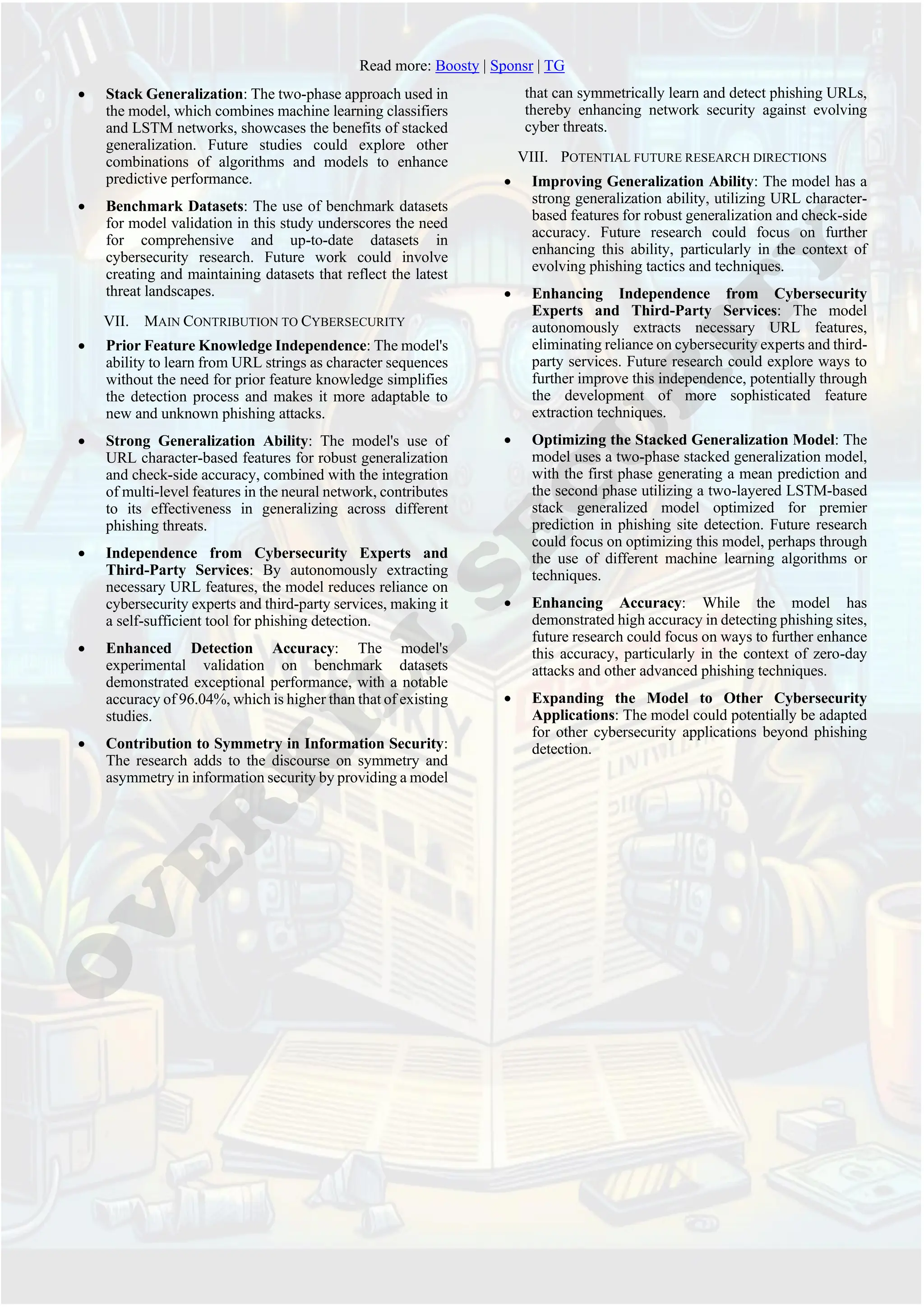 Read more: Boosty | Sponsr | TG
• Stack Generalization: The two-phase approach used in
the model, which combines machine learning classifiers
and LSTM networks, showcases the benefits of stacked
generalization. Future studies could explore other
combinations of algorithms and models to enhance
predictive performance.
• Benchmark Datasets: The use of benchmark datasets
for model validation in this study underscores the need
for comprehensive and up-to-date datasets in
cybersecurity research. Future work could involve
creating and maintaining datasets that reflect the latest
threat landscapes.
VII. MAIN CONTRIBUTION TO CYBERSECURITY
• Prior Feature Knowledge Independence: The model's
ability to learn from URL strings as character sequences
without the need for prior feature knowledge simplifies
the detection process and makes it more adaptable to
new and unknown phishing attacks.
• Strong Generalization Ability: The model's use of
URL character-based features for robust generalization
and check-side accuracy, combined with the integration
of multi-level features in the neural network, contributes
to its effectiveness in generalizing across different
phishing threats.
• Independence from Cybersecurity Experts and
Third-Party Services: By autonomously extracting
necessary URL features, the model reduces reliance on
cybersecurity experts and third-party services, making it
a self-sufficient tool for phishing detection.
• Enhanced Detection Accuracy: The model's
experimental validation on benchmark datasets
demonstrated exceptional performance, with a notable
accuracy of 96.04%, which is higher than that of existing
studies.
• Contribution to Symmetry in Information Security:
The research adds to the discourse on symmetry and
asymmetry in information security by providing a model
that can symmetrically learn and detect phishing URLs,
thereby enhancing network security against evolving
cyber threats.
VIII. POTENTIAL FUTURE RESEARCH DIRECTIONS
• Improving Generalization Ability: The model has a
strong generalization ability, utilizing URL character-
based features for robust generalization and check-side
accuracy. Future research could focus on further
enhancing this ability, particularly in the context of
evolving phishing tactics and techniques.
• Enhancing Independence from Cybersecurity
Experts and Third-Party Services: The model
autonomously extracts necessary URL features,
eliminating reliance on cybersecurity experts and third-
party services. Future research could explore ways to
further improve this independence, potentially through
the development of more sophisticated feature
extraction techniques.
• Optimizing the Stacked Generalization Model: The
model uses a two-phase stacked generalization model,
with the first phase generating a mean prediction and
the second phase utilizing a two-layered LSTM-based
stack generalized model optimized for premier
prediction in phishing site detection. Future research
could focus on optimizing this model, perhaps through
the use of different machine learning algorithms or
techniques.
• Enhancing Accuracy: While the model has
demonstrated high accuracy in detecting phishing sites,
future research could focus on ways to further enhance
this accuracy, particularly in the context of zero-day
attacks and other advanced phishing techniques.
• Expanding the Model to Other Cybersecurity
Applications: The model could potentially be adapted
for other cybersecurity applications beyond phishing
detection.
 