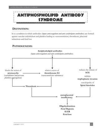 ANTIPHOSPHOLIPID ANTIBODY SYNDROME

`

Antiphospholipid Antibody
syndrome
Venous thromboembolism during pregnancy

DEFINITION:
It is a condition in which antibodies (lupus anticoagulant and anti cardiolipins antibodies) are formed
against vascular endothelium and plattlets leading to vasoconstriction, thrombosis, placental
infarctions and fetal loss

PATHOGENESIS:
Antiphosholipid antibodies
(lupus anticoagulant and anti cardiolipins antibodies)

relative excess of
thromboxane E2

(vasodilator and prevent
plattlets aggregation)

reduces the release of
hCG

(vasoconstrictor substance)

blocks the action of
prostacyclin

inhibits
trophoplastic invasion
vasculopathy of
Spiral Arterioles

Thrombosis

uteroplacental
insufficiency

Oligohydraminos
Fetal Hypoxia
IUGR
Fetal loss

A-MOWAFY 2013

1

 
