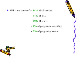  APS is the cause of : - 14% of all strokes. 
- 11% of MI. 
- 10% of DVT. 
- 6% of pregnancy morbidity. 
- 9% of pregnancy losses. 
 